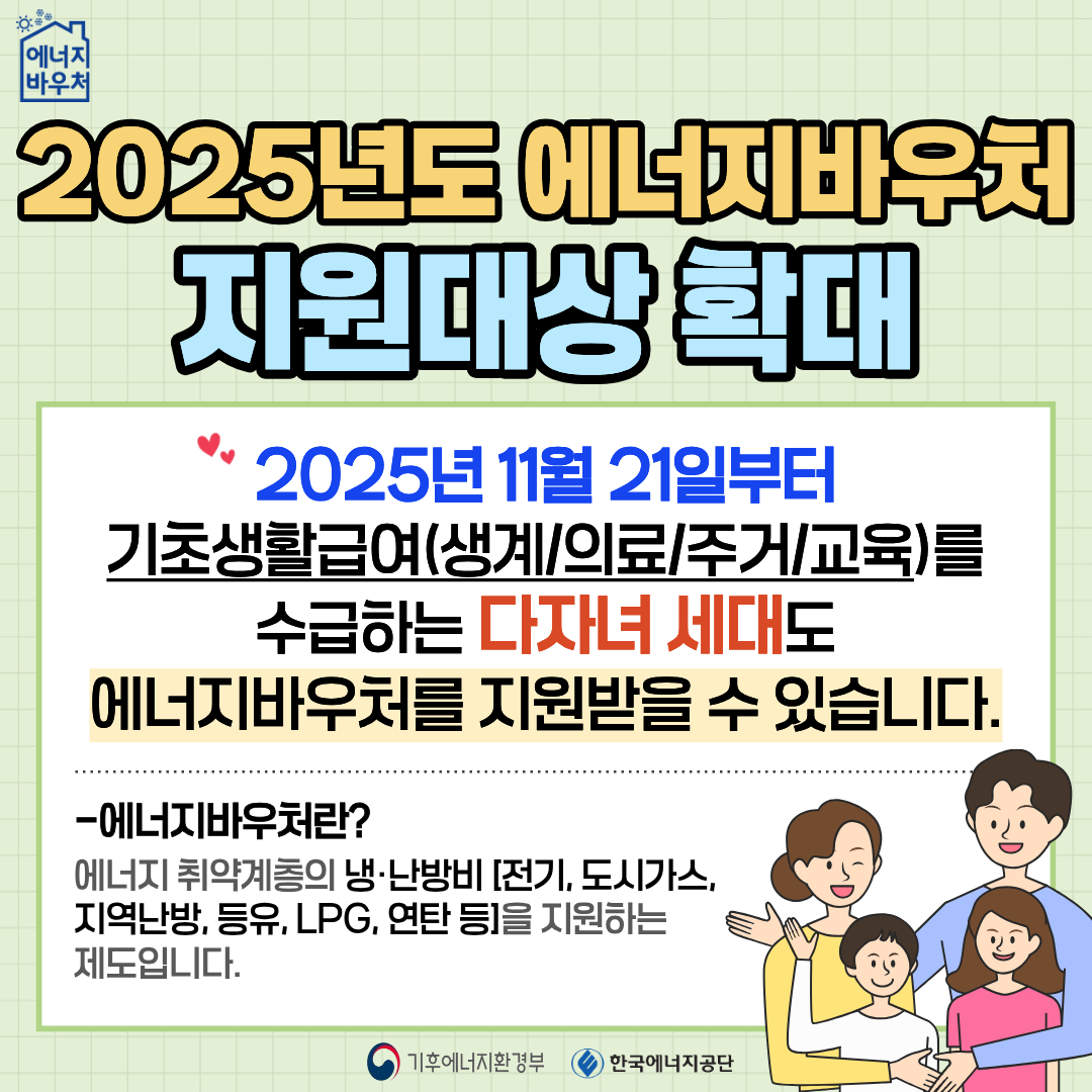 2025년도 에너지바우처 지원대상 확대, 2025년 11월 21일부터 기초생활급여(생계/의료/주거/교육)를 수급하는 다자녀 세대도 에너지바우처를 지원받을 수 있습니다. -에너지바우처란? 에너지 취약계층의 냉·난방비[전기, 도시가스, 지역난방, 등유, LPG, 연탄 등]을 지원하는 제도입니다. 기후에너지환경부 한국에너지공단
