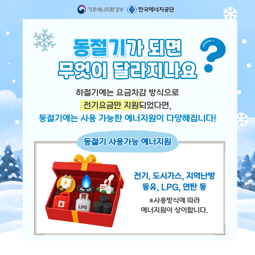동절기가 되면 무엇이 달라지나요? 하절기에는 요금차감 방식으로 전기요금만 지원되었다면, 동절기에는 사용 가능한 에너지원이 다양해집니다! 동절기 사용가능 에너지원 전기, 도시가스, 지역난방, 등유, LPG, 연탄 등 ※사용방식에 따라 에너지원이 상이합니다.