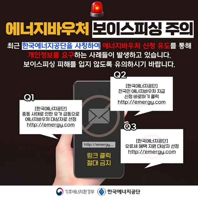 에너지바우처 보이스피싱 주의 최근 한국에너지공단을 사칭하여 에너지바우처 신청 유도를 통해 개인정보를 요구하는 사례들이 발생하고 있습니다. 보이스피싱 피해를 입지 않도록 유의하시기 바랍니다.